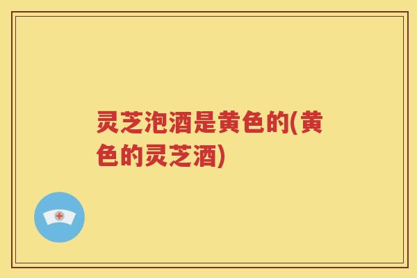 灵芝泡酒是黄色的(黄色的灵芝酒)