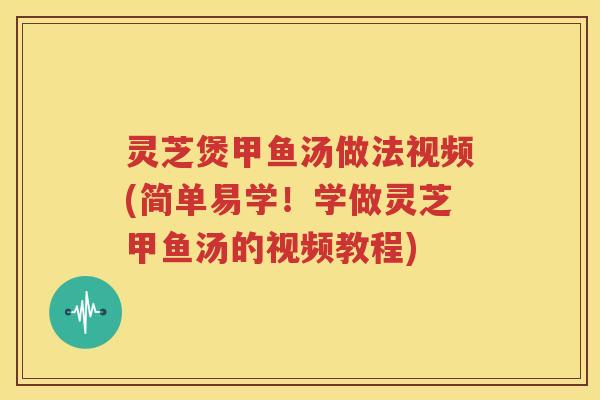 灵芝煲甲鱼汤做法视频(简单易学！学做灵芝甲鱼汤的视频教程)