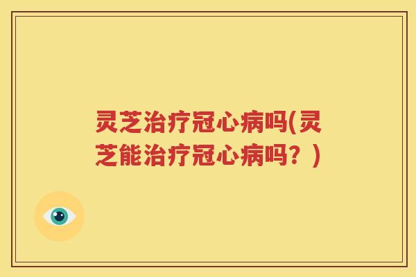 灵芝治疗冠心病吗(灵芝能治疗冠心病吗？)