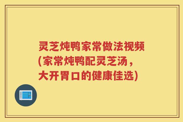 灵芝炖鸭家常做法视频(家常炖鸭配灵芝汤，大开胃口的健康佳选)
