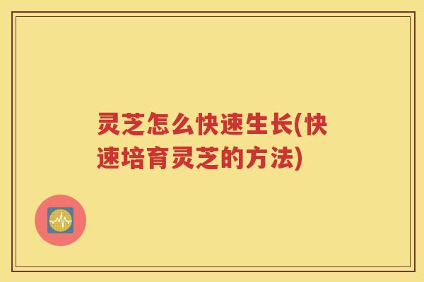 灵芝怎么快速生长(快速培育灵芝的方法)