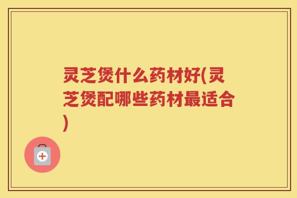 灵芝煲什么药材好(灵芝煲配哪些药材最适合)
