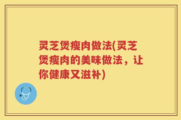 灵芝煲瘦肉做法(灵芝煲瘦肉的美味做法，让你健康又滋补)