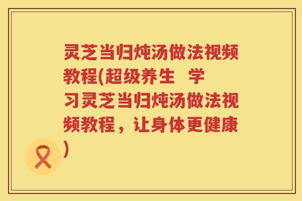 灵芝当归炖汤做法视频教程(超级养生  学习灵芝当归炖汤做法视频教程，让身体更健康)