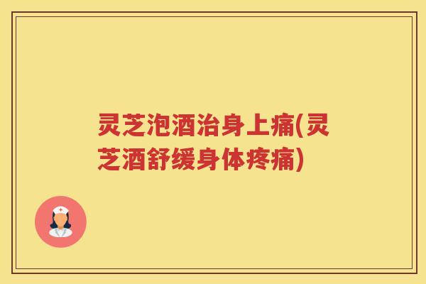 灵芝泡酒治身上痛(灵芝酒舒缓身体疼痛)