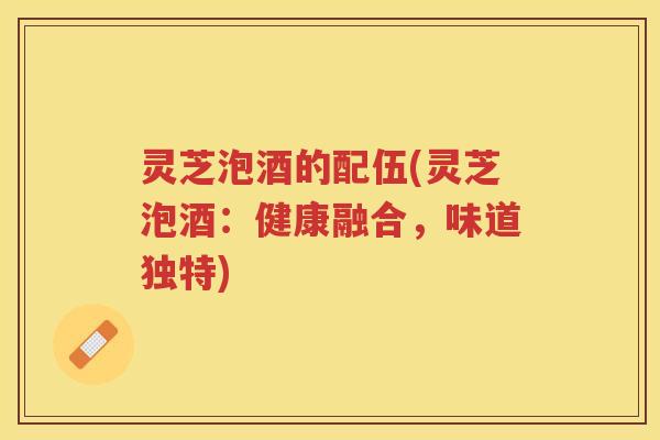 灵芝泡酒的配伍(灵芝泡酒:健康融合,味道独特) 灵芝泡酒的配伍(灵芝泡酒:健康融合,味道独特)
