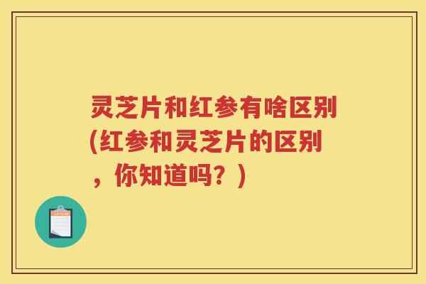 灵芝片和红参有啥区别(红参和灵芝片的区别，你知道吗？)