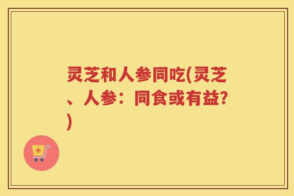 灵芝和人参同吃(灵芝、人参：同食或有益？)