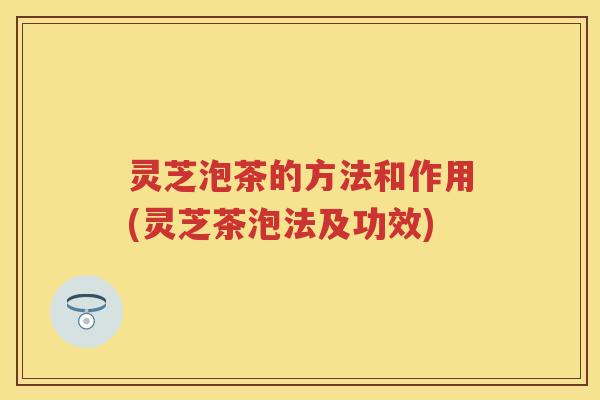 灵芝泡茶的方法和作用(灵芝茶泡法及功效)