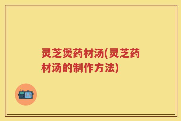 灵芝煲药材汤(灵芝药材汤的制作方法)