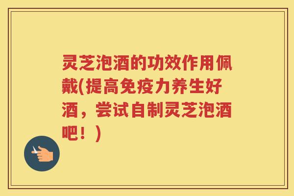 灵芝泡酒的功效作用佩戴(提高免疫力养生好酒，尝试自制灵芝泡酒吧！)