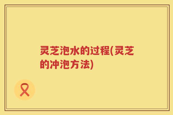 灵芝泡水的过程(灵芝的冲泡方法)