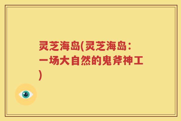 灵芝海岛(灵芝海岛：一场大自然的鬼斧神工)