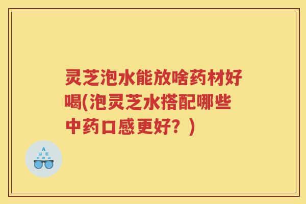 灵芝泡水能放啥药材好喝(泡灵芝水搭配哪些中药口感更好？)