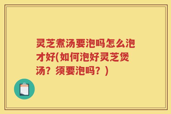 灵芝煮汤要泡吗怎么泡才好(如何泡好灵芝煲汤？须要泡吗？)