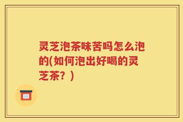 灵芝泡茶味苦吗怎么泡的(如何泡出好喝的灵芝茶？)