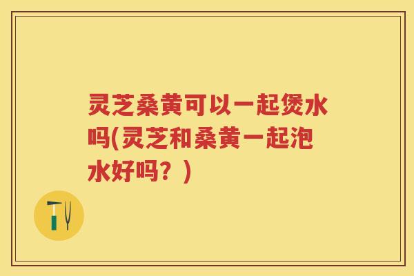 灵芝桑黄可以一起煲水吗(灵芝和桑黄一起泡水好吗？)