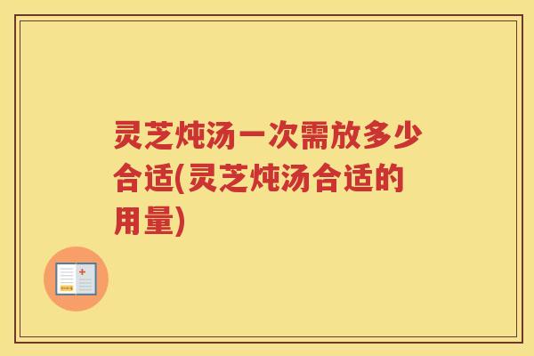 灵芝炖汤一次需放多少合适(灵芝炖汤合适的用量)