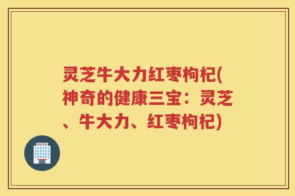 灵芝牛大力红枣枸杞(神奇的健康三宝：灵芝、牛大力、红枣枸杞)