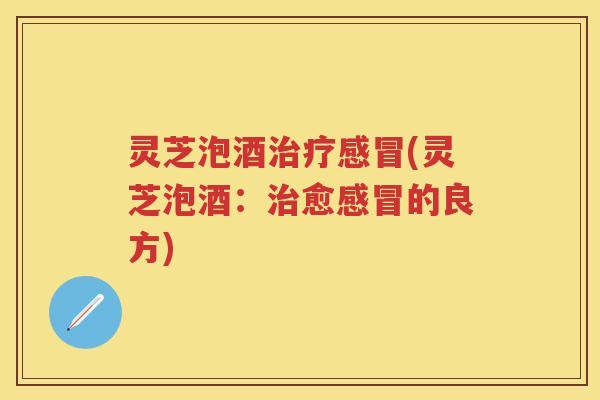 灵芝泡酒治疗感冒(灵芝泡酒：治愈感冒的良方)
