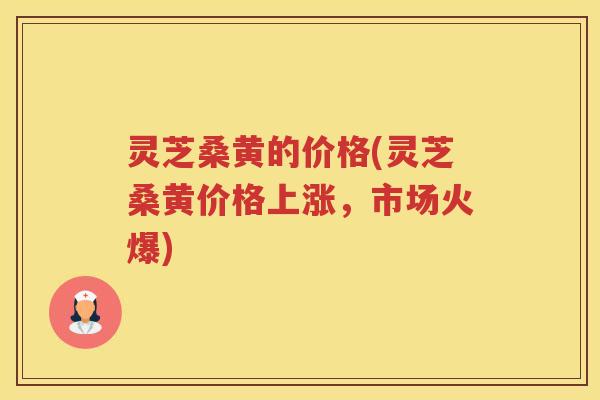 灵芝桑黄的价格(灵芝桑黄价格上涨，市场火爆)