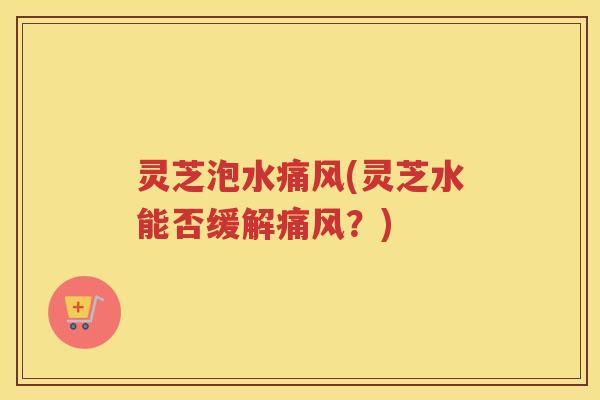 灵芝泡水痛风(灵芝水能否缓解痛风？)