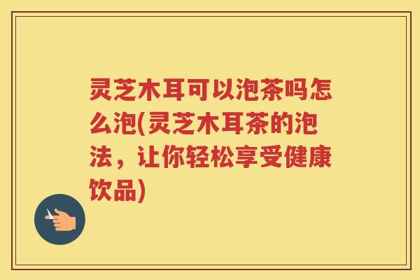 灵芝木耳可以泡茶吗怎么泡(灵芝木耳茶的泡法,让你轻松享受健康饮品) 灵芝木耳可以泡茶吗怎么泡(灵芝木耳茶的泡法,让你轻松享受健康饮品)