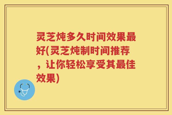灵芝炖多久时间效果最好(灵芝炖制时间推荐，让你轻松享受其最佳效果)