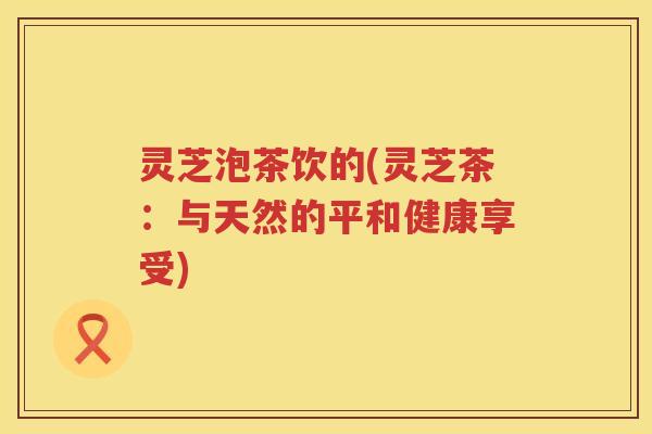 灵芝泡茶饮的(灵芝茶：与天然的平和健康享受)
