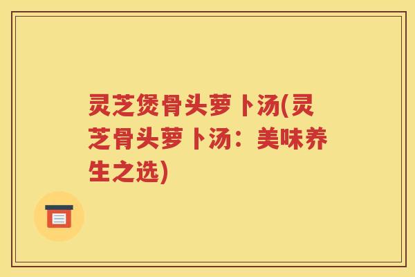 灵芝煲骨头萝卜汤(灵芝骨头萝卜汤：美味养生之选)