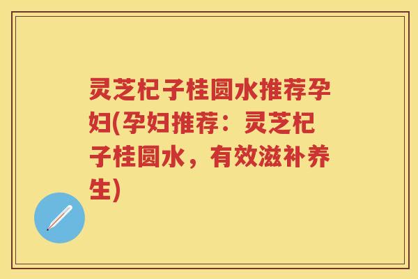 灵芝杞子桂圆水推荐孕妇(孕妇推荐：灵芝杞子桂圆水，有效滋补养生)