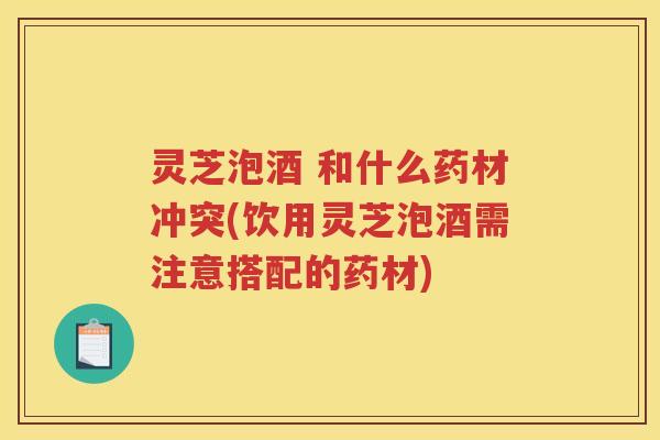 灵芝泡酒 和什么药材冲突(饮用灵芝泡酒需注意搭配的药材)