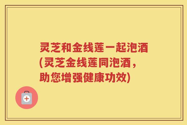 灵芝和金线莲一起泡酒(灵芝金线莲同泡酒，助您增强健康功效)
