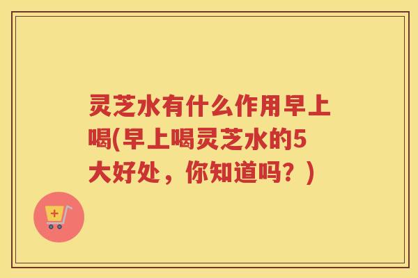 灵芝水有什么作用早上喝(早上喝灵芝水的5大好处，你知道吗？)