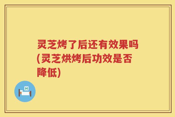 灵芝烤了后还有效果吗(灵芝烘烤后功效是否降低)