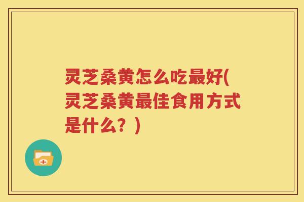 灵芝桑黄怎么吃好(灵芝桑黄佳食用方式是什么?) 灵芝桑黄怎么吃好(灵芝桑黄佳食用方式是什么?)