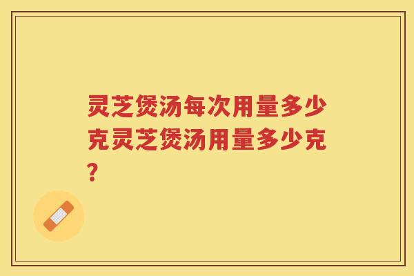 灵芝煲汤每次用量多少克灵芝煲汤用量多少克？