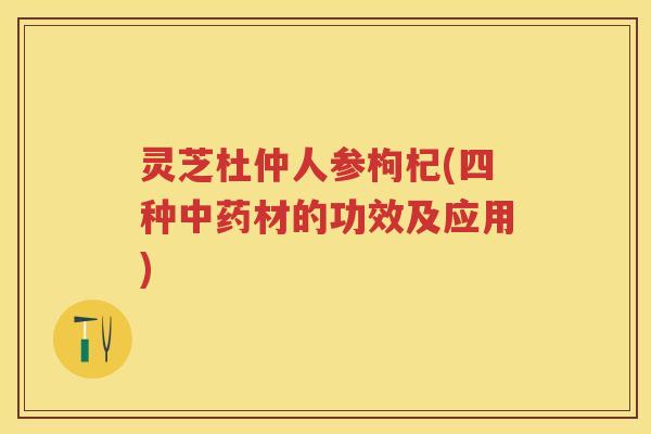 灵芝杜仲人参枸杞(四种材的功效及应用)