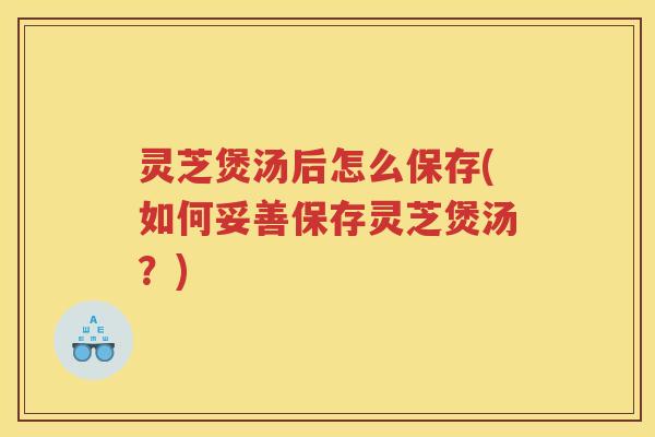 灵芝煲汤后怎么保存(如何妥善保存灵芝煲汤？)