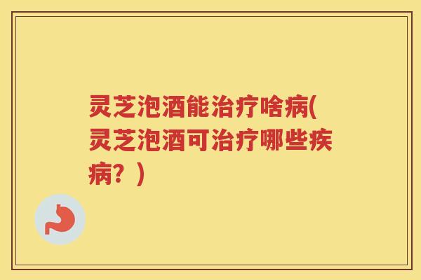 灵芝泡酒能治疗啥病(灵芝泡酒可治疗哪些疾病？)