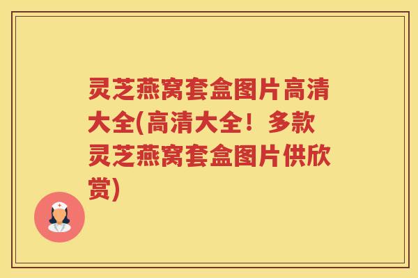 灵芝燕窝套盒图片高清大全(高清大全！多款灵芝燕窝套盒图片供欣赏)