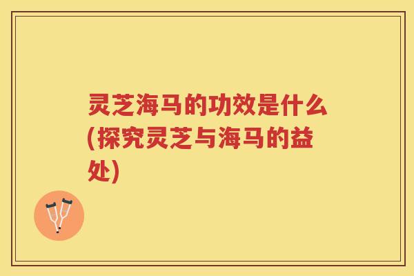 灵芝海马的功效是什么(探究灵芝与海马的益处)