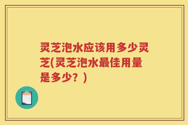 灵芝泡水应该用多少灵芝(灵芝泡水最佳用量是多少？)