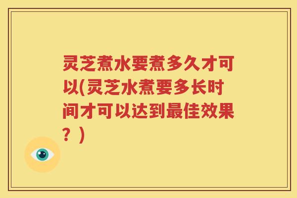 灵芝煮水要煮多久才可以(灵芝水煮要多长时间才可以达到最佳效果？)