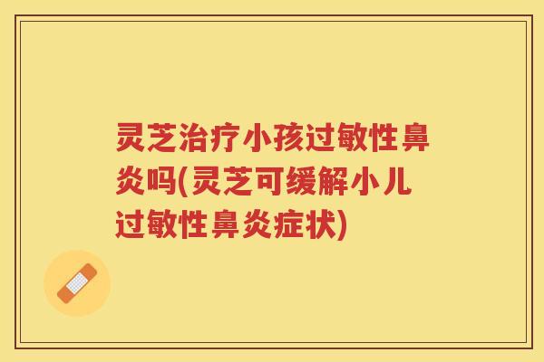 灵芝治疗小孩过敏性鼻炎吗(灵芝可缓解小儿过敏性鼻炎症状)