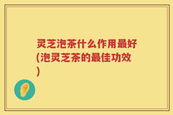 灵芝泡茶什么作用最好(泡灵芝茶的最佳功效)