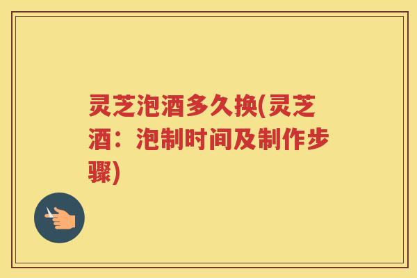 灵芝泡酒多久换(灵芝酒：泡制时间及制作步骤)