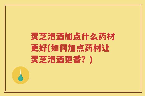 灵芝泡酒加点什么药材更好(如何加点药材让灵芝泡酒更香？)