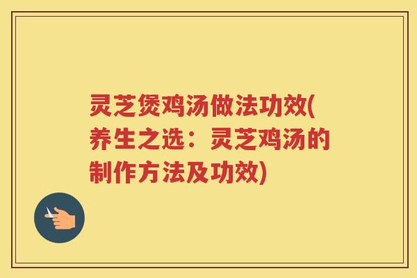 灵芝煲鸡汤做法功效(养生之选：灵芝鸡汤的制作方法及功效)