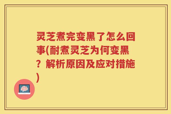 灵芝煮完变黑了怎么回事(耐煮灵芝为何变黑？解析原因及应对措施)